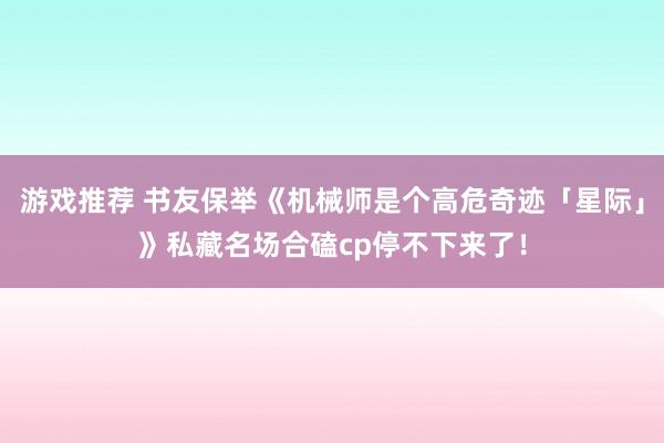 游戏推荐 书友保举《机械师是个高危奇迹「星际」》私藏名场合磕cp停不下来了！