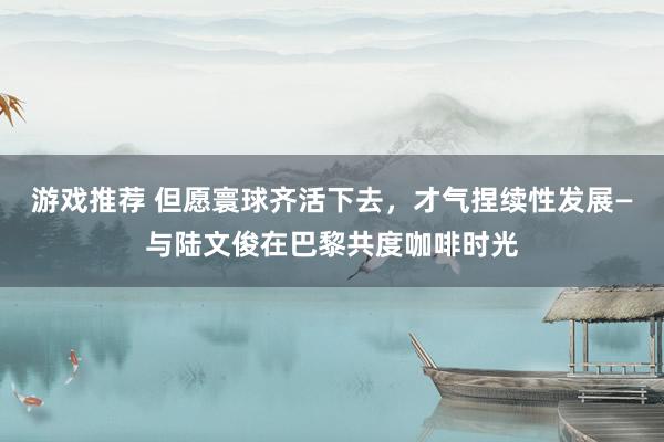 游戏推荐 但愿寰球齐活下去，才气捏续性发展—与陆文俊在巴黎共度咖啡时光