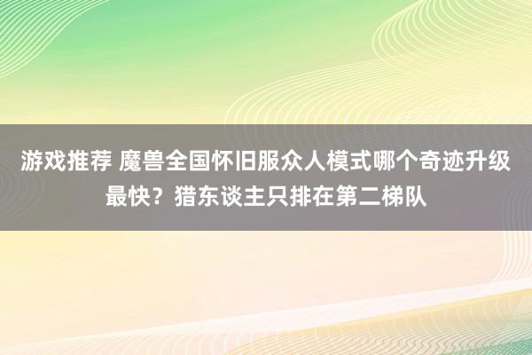 游戏推荐 魔兽全国怀旧服众人模式哪个奇迹升级最快？猎东谈主只排在第二梯队