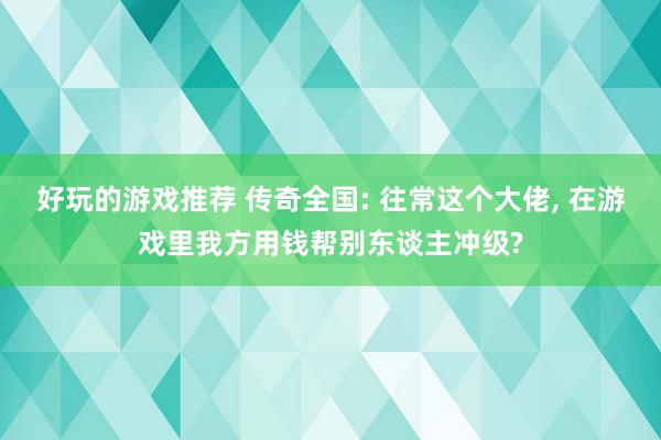 好玩的游戏推荐 传奇全国: 往常这个大佬, 在游戏里我方用钱帮别东谈主冲级?