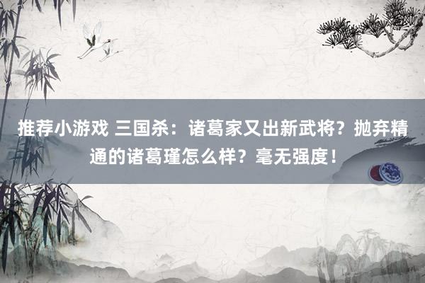 推荐小游戏 三国杀：诸葛家又出新武将？抛弃精通的诸葛瑾怎么样？毫无强度！