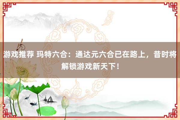 游戏推荐 玛特六合：通达元六合已在路上，昔时将解锁游戏新天下！