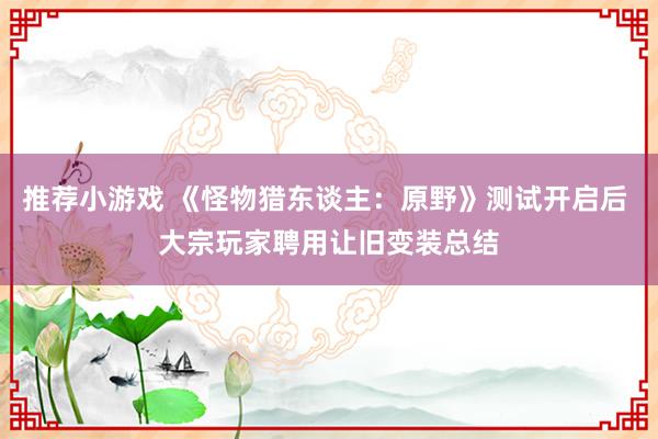 推荐小游戏 《怪物猎东谈主：原野》测试开启后 大宗玩家聘用让旧变装总结