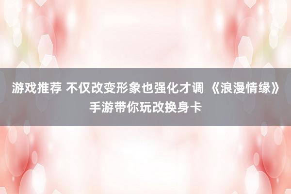 游戏推荐 不仅改变形象也强化才调 《浪漫情缘》手游带你玩改换身卡