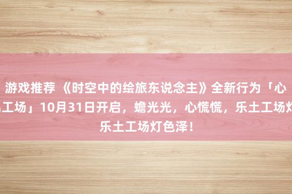 游戏推荐 《时空中的绘旅东说念主》全新行为「心慌玩偶工场」10月31日开启，蟾光光，心慌慌，乐土工场灯色泽！