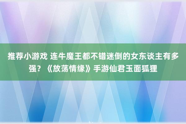 推荐小游戏 连牛魔王都不错迷倒的女东谈主有多强？《放荡情缘》手游仙君玉面狐狸