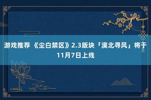 游戏推荐 《尘白禁区》2.3版块「漠北寻风」将于11月7日上线