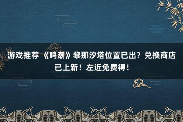 游戏推荐 《鸣潮》黎那汐塔位置已出？兑换商店已上新！左近免费得！