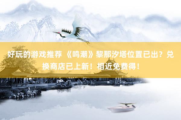 好玩的游戏推荐 《鸣潮》黎那汐塔位置已出？兑换商店已上新！相近免费得！