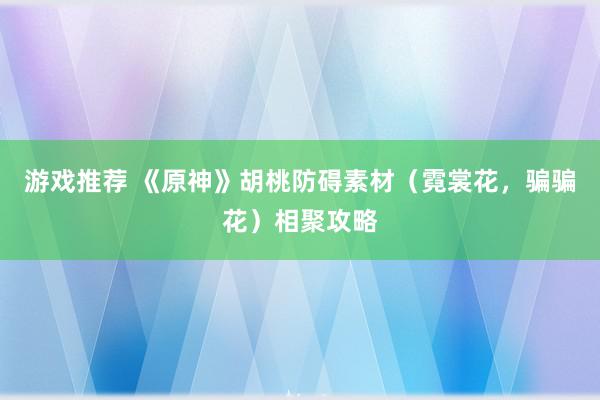 游戏推荐 《原神》胡桃防碍素材（霓裳花，骗骗花）相聚攻略