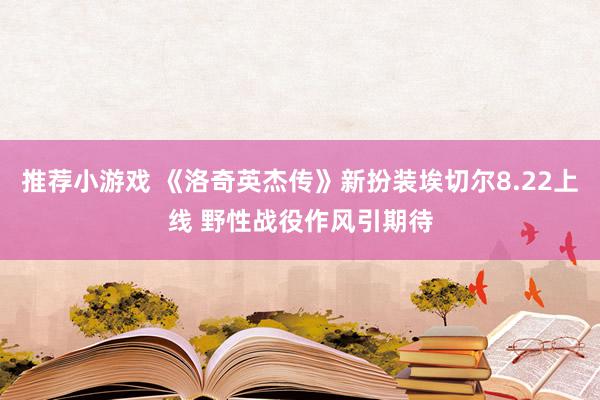 推荐小游戏 《洛奇英杰传》新扮装埃切尔8.22上线 野性战役作风引期待