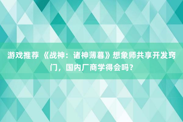 游戏推荐 《战神：诸神薄暮》想象师共享开发窍门，国内厂商学得会吗？