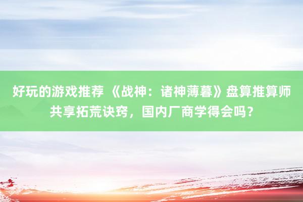 好玩的游戏推荐 《战神：诸神薄暮》盘算推算师共享拓荒诀窍，国内厂商学得会吗？