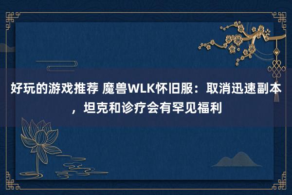 好玩的游戏推荐 魔兽WLK怀旧服：取消迅速副本，坦克和诊疗会有罕见福利