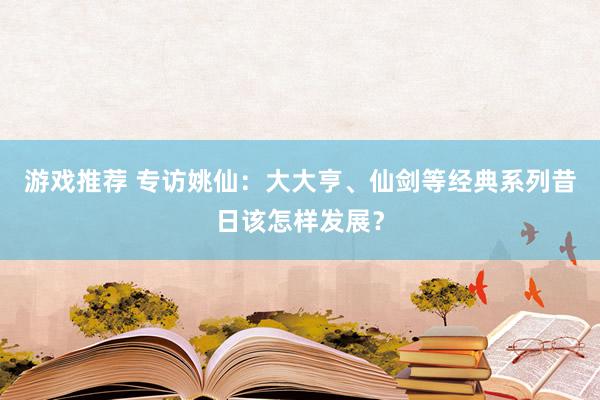 游戏推荐 专访姚仙：大大亨、仙剑等经典系列昔日该怎样发展？