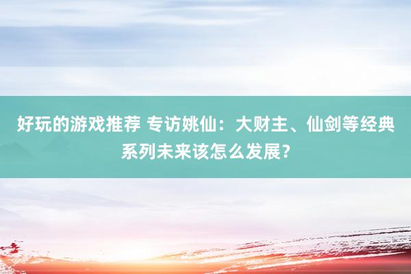 好玩的游戏推荐 专访姚仙：大财主、仙剑等经典系列未来该怎么发展？