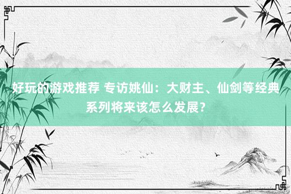 好玩的游戏推荐 专访姚仙：大财主、仙剑等经典系列将来该怎么发展？