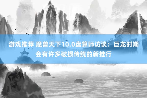 游戏推荐 魔兽天下10.0盘算师访谈：巨龙时期会有许多破损传统的新推行