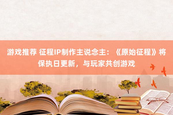 游戏推荐 征程IP制作主说念主：《原始征程》将保执日更新，与玩家共创游戏