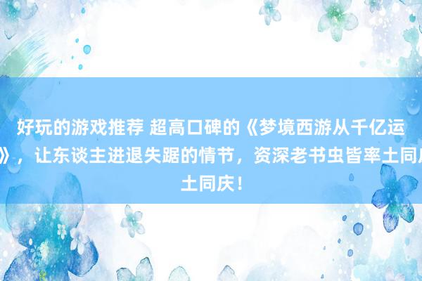 好玩的游戏推荐 超高口碑的《梦境西游从千亿运行》，让东谈主进退失踞的情节，资深老书虫皆率土同庆！