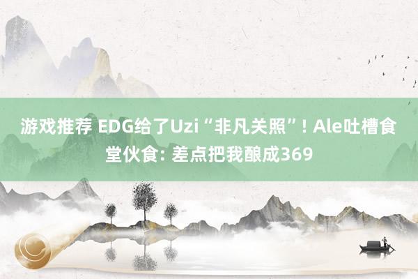 游戏推荐 EDG给了Uzi“非凡关照”! Ale吐槽食堂伙食: 差点把我酿成369