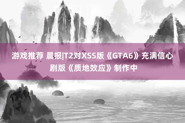 游戏推荐 晨报|T2对XSS版《GTA6》充满信心 剧版《质地效应》制作中