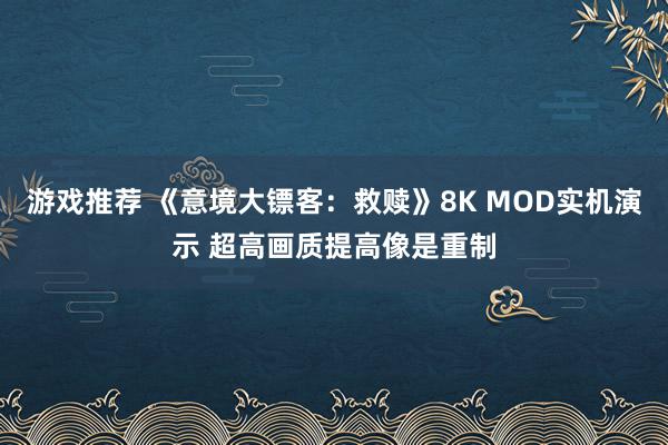 游戏推荐 《意境大镖客：救赎》8K MOD实机演示 超高画质提高像是重制