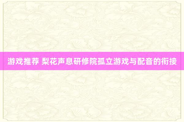 游戏推荐 梨花声息研修院孤立游戏与配音的衔接