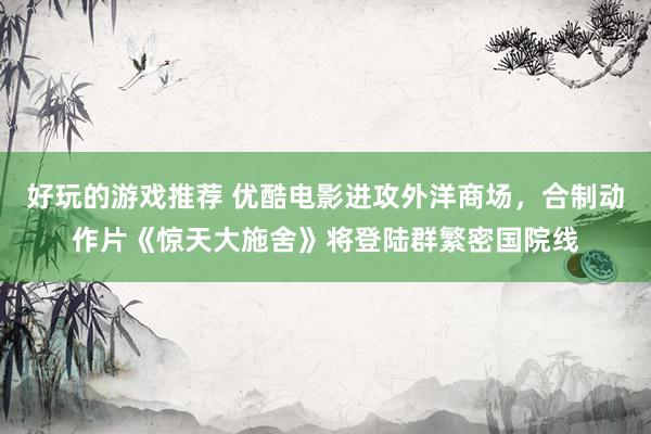 好玩的游戏推荐 优酷电影进攻外洋商场，合制动作片《惊天大施舍》将登陆群繁密国院线