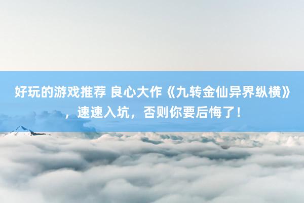 好玩的游戏推荐 良心大作《九转金仙异界纵横》，速速入坑，否则你要后悔了！