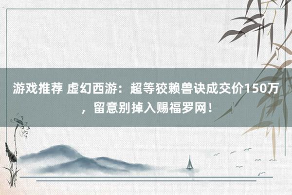 游戏推荐 虚幻西游：超等狡赖兽诀成交价150万，留意别掉入赐福罗网！