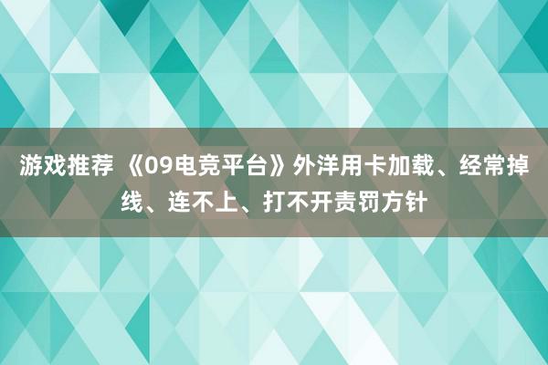 游戏推荐 《09电竞平台》外洋用卡加载、经常掉线、连不上、打不开责罚方针