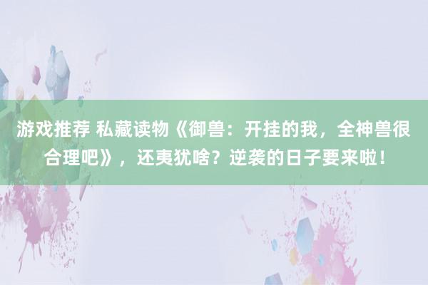 游戏推荐 私藏读物《御兽：开挂的我，全神兽很合理吧》，还夷犹啥？逆袭的日子要来啦！