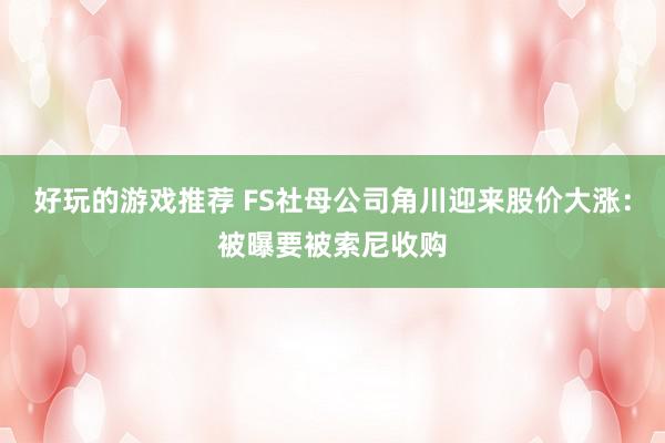 好玩的游戏推荐 FS社母公司角川迎来股价大涨：被曝要被索尼收购