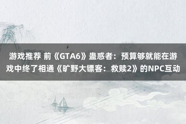 游戏推荐 前《GTA6》蛊惑者：预算够就能在游戏中终了相通《旷野大镖客：救赎2》的NPC互动