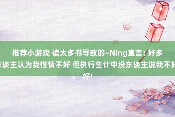 推荐小游戏 读太多书导致的~Ning直言: 好多东谈主认为我性情不好 但执行生计中没东谈主说我不好!