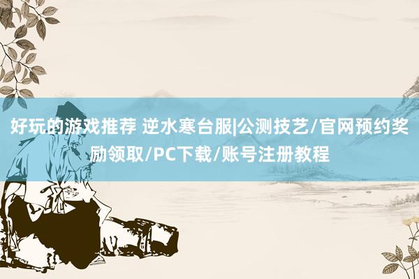 好玩的游戏推荐 逆水寒台服|公测技艺/官网预约奖励领取/PC下载/账号注册教程