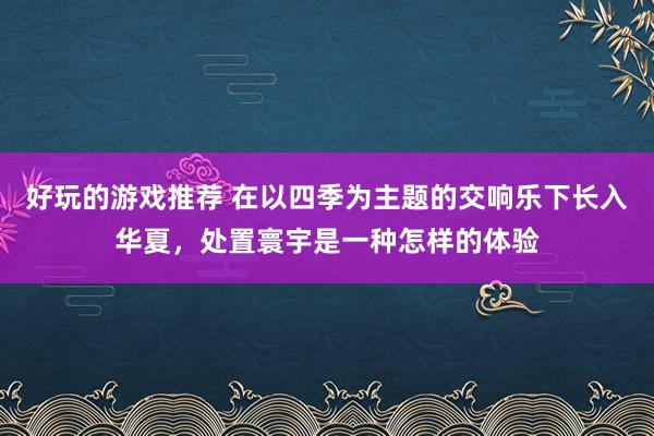 好玩的游戏推荐 在以四季为主题的交响乐下长入华夏，处置寰宇是一种怎样的体验