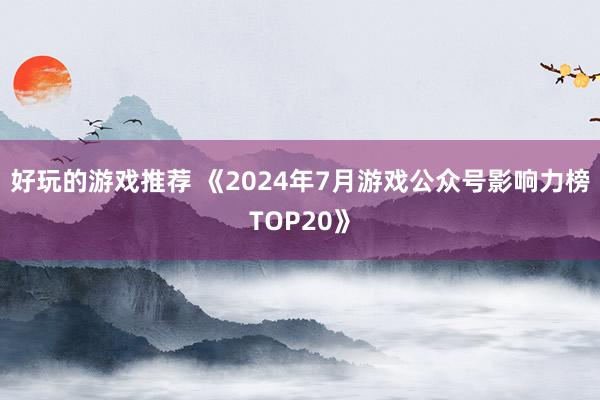 好玩的游戏推荐 《2024年7月游戏公众号影响力榜TOP20》