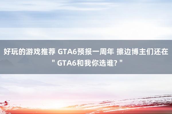 好玩的游戏推荐 GTA6预报一周年 擦边博主们还在＂GTA6和我你选谁?＂