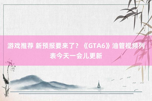 游戏推荐 新预报要来了？《GTA6》油管视频列表今天一会儿更新