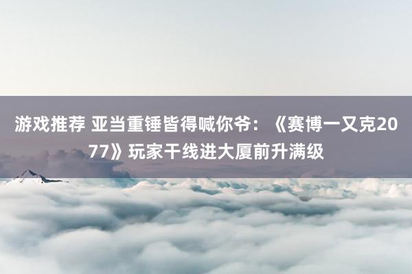 游戏推荐 亚当重锤皆得喊你爷：《赛博一又克2077》玩家干线进大厦前升满级