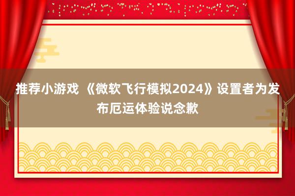 推荐小游戏 《微软飞行模拟2024》设置者为发布厄运体验说念歉