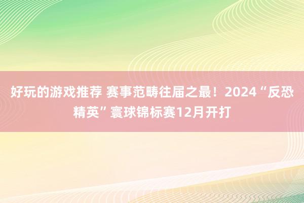 好玩的游戏推荐 赛事范畴往届之最！2024“反恐精英”寰球锦标赛12月开打