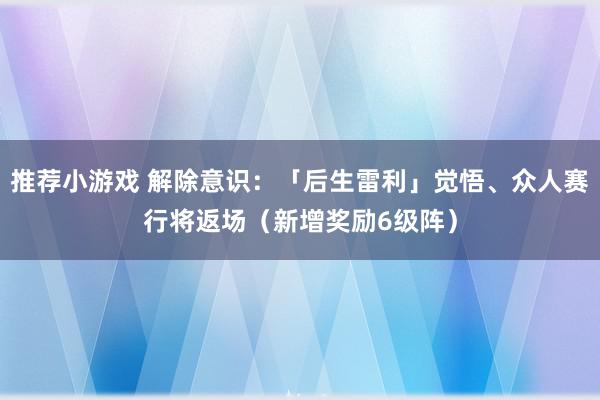 推荐小游戏 解除意识：「后生雷利」觉悟、众人赛行将返场（新增奖励6级阵）