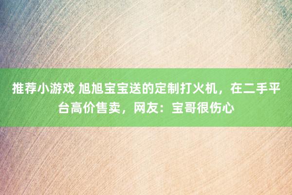 推荐小游戏 旭旭宝宝送的定制打火机，在二手平台高价售卖，网友：宝哥很伤心