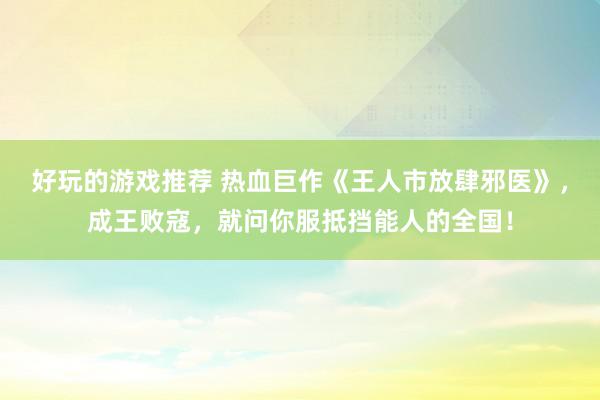 好玩的游戏推荐 热血巨作《王人市放肆邪医》，成王败寇，就问你服抵挡能人的全国！