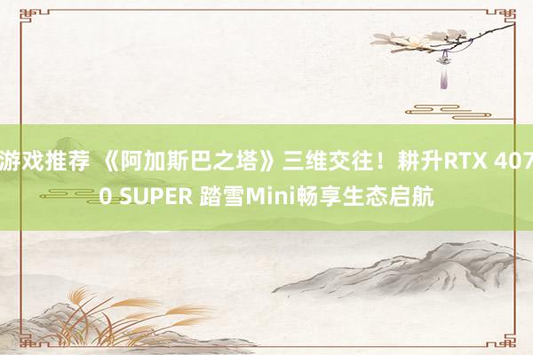 游戏推荐 《阿加斯巴之塔》三维交往！耕升RTX 4070 SUPER 踏雪Mini畅享生态启航