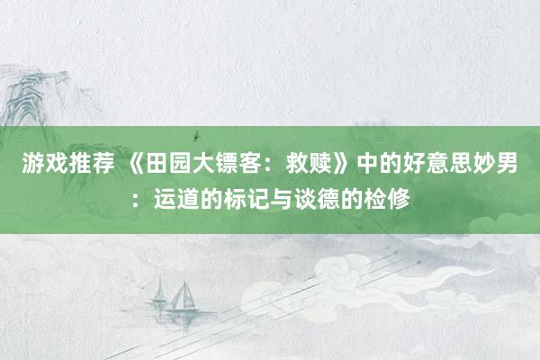 游戏推荐 《田园大镖客：救赎》中的好意思妙男：运道的标记与谈德的检修