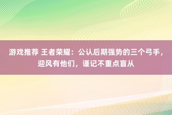 游戏推荐 王者荣耀：公认后期强势的三个弓手，迎风有他们，谨记不重点盲从